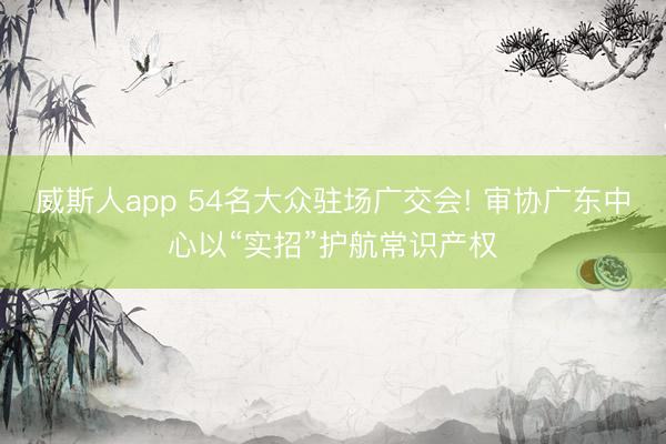 威斯人app 54名大众驻场广交会! 审协广东中心以“实招”护航常识产权