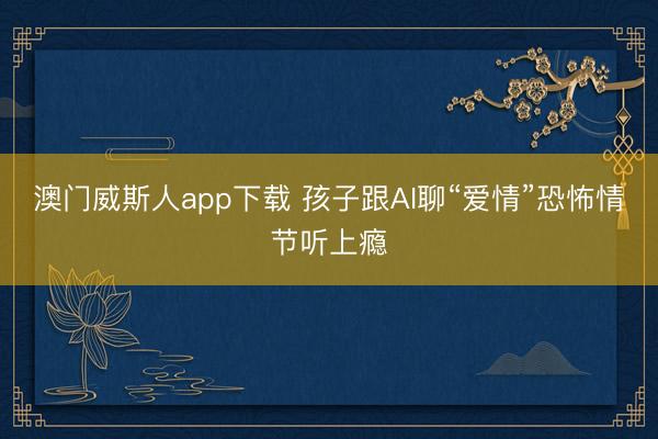 澳门威斯人app下载 孩子跟AI聊“爱情”恐怖情节听上瘾