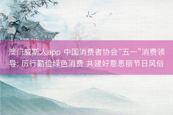 澳门威斯人app 中国消费者协会“五一”消费领导: 厉行勤俭绿色消费 共建好意思丽节日风俗