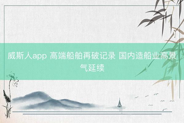 威斯人app 高端船舶再破记录 国内造船业高景气延续