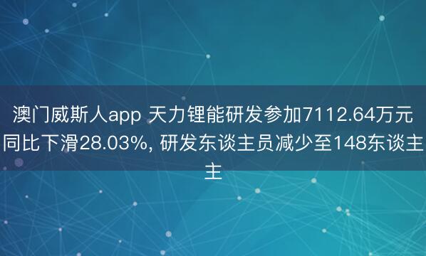 澳门威斯人app 天力锂能研发参加7112.64万元同比下滑28.03%， 研发东谈主员减少至148东谈主