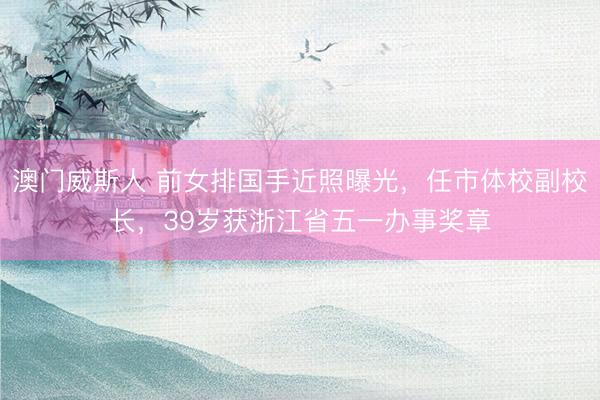 澳门威斯人 前女排国手近照曝光，任市体校副校长，39岁获浙江省五一办事奖章