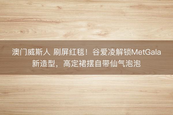 澳门威斯人 刷屏红毯！谷爱凌解锁MetGala新造型，高定裙摆自带仙气泡泡