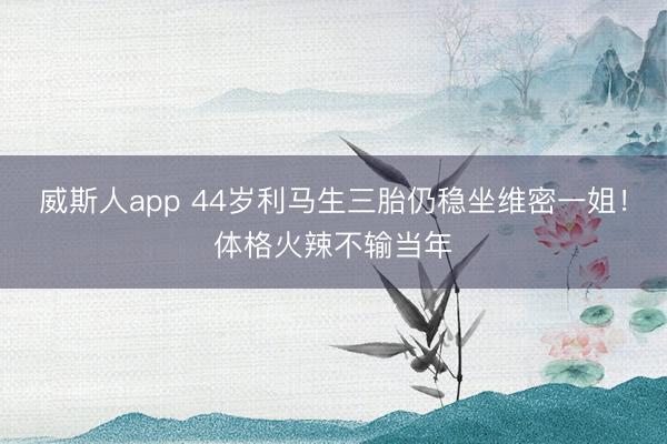 威斯人app 44岁利马生三胎仍稳坐维密一姐！体格火辣不输当年
