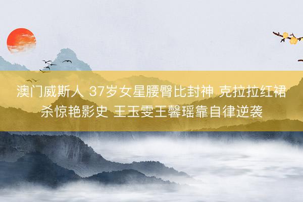 澳门威斯人 37岁女星腰臀比封神 克拉拉红裙杀惊艳影史 王玉雯王馨瑶靠自律逆袭