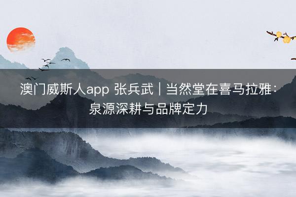 澳门威斯人app 张兵武 | 当然堂在喜马拉雅：泉源深耕与品牌定力