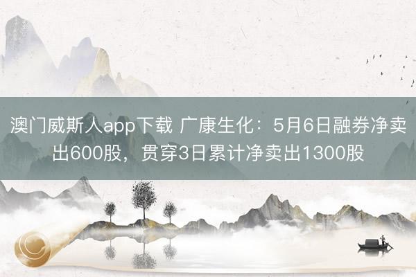 澳门威斯人app下载 广康生化：5月6日融券净卖出600股，贯穿3日累计净卖出1300股