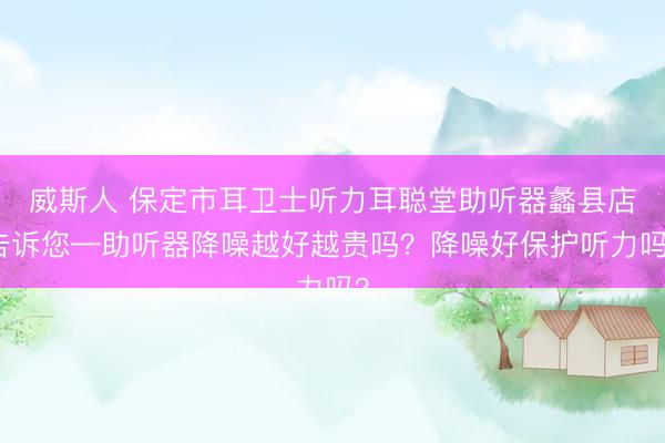 威斯人 保定市耳卫士听力耳聪堂助听器蠡县店告诉您—助听器降噪越好越贵吗？降噪好保护听力吗？
