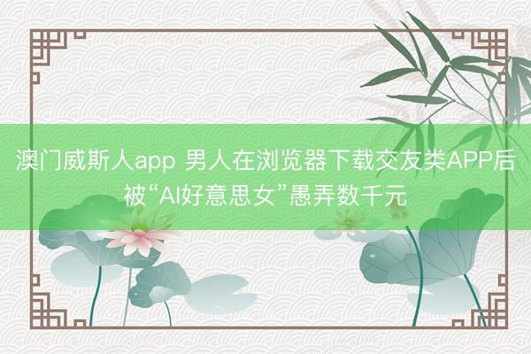 澳门威斯人app 男人在浏览器下载交友类APP后被“AI好意思女”愚弄数千元