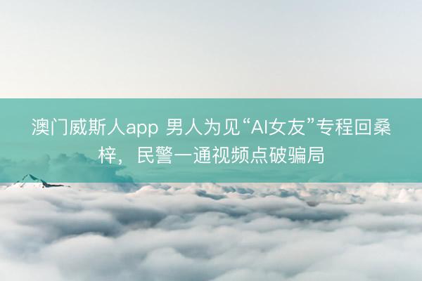 澳门威斯人app 男人为见“AI女友”专程回桑梓，民警一通视频点破骗局