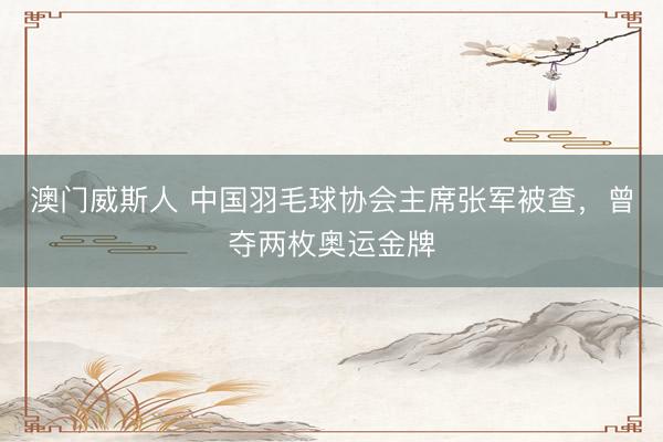 澳门威斯人 中国羽毛球协会主席张军被查，曾夺两枚奥运金牌