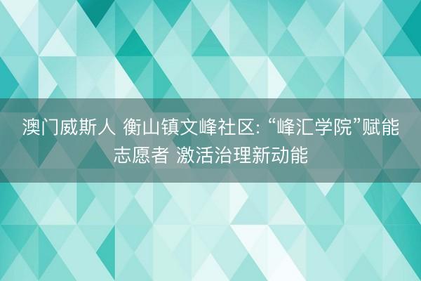 澳门威斯人 衡山镇文峰社区: “峰汇学院”赋能志愿者 激活治理新动能