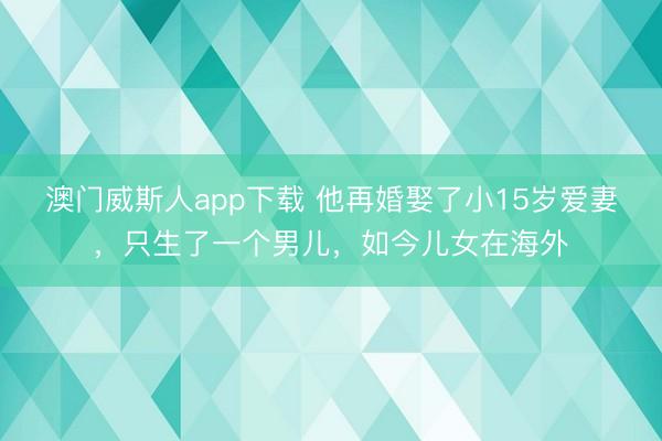 澳门威斯人app下载 他再婚娶了小15岁爱妻，只生了一个男儿，如今儿女在海外