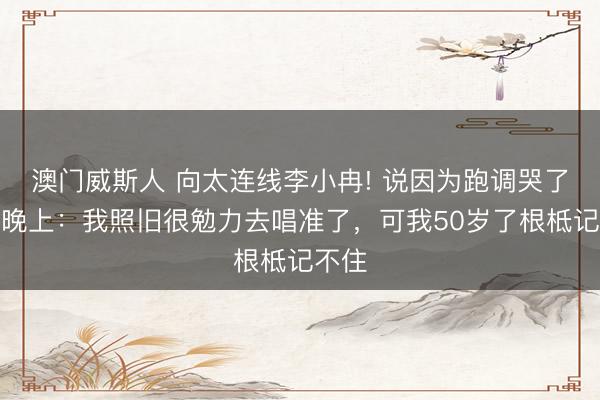 澳门威斯人 向太连线李小冉! 说因为跑调哭了两天晚上：我照旧很勉力去唱准了，可我50岁了根柢记不住