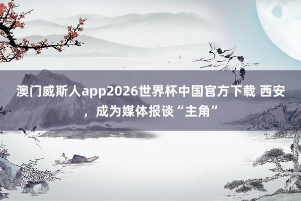 澳门威斯人app2026世界杯中国官方下载 西安，成为媒体报谈“主角”