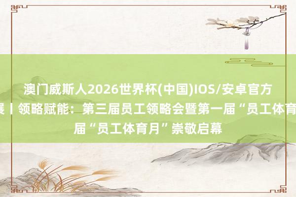 澳门威斯人2026世界杯(中国)IOS/安卓官方下载 病院发展丨领略赋能：第三届员工领略会暨第一届“员工体育月”崇敬启幕