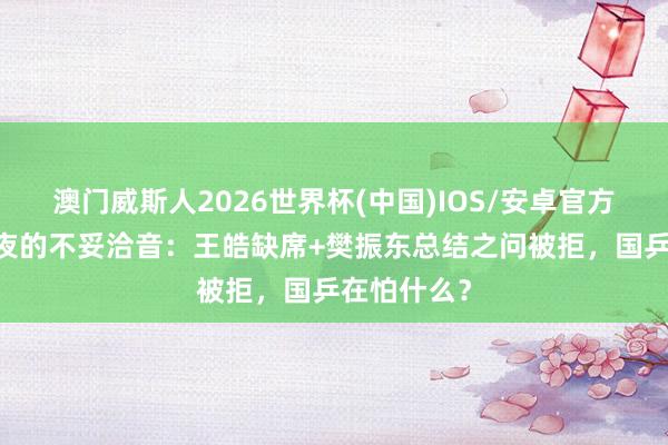澳门威斯人2026世界杯(中国)IOS/安卓官方下载 夺冠夜的不妥洽音：王皓缺席+樊振东总结之问被拒，国乒在怕什么？