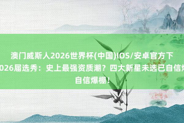 澳门威斯人2026世界杯(中国)IOS/安卓官方下载 2026届选秀：史上最强资质潮？四大新星未选已自信爆棚！