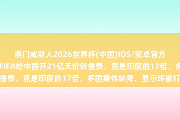 澳门威斯人2026世界杯(中国)IOS/安卓官方下载 寰球杯开赛在即，FIFA给中国开21亿天价转播费，竟是印度的17倍，多国集体纳降，显示终被打脸