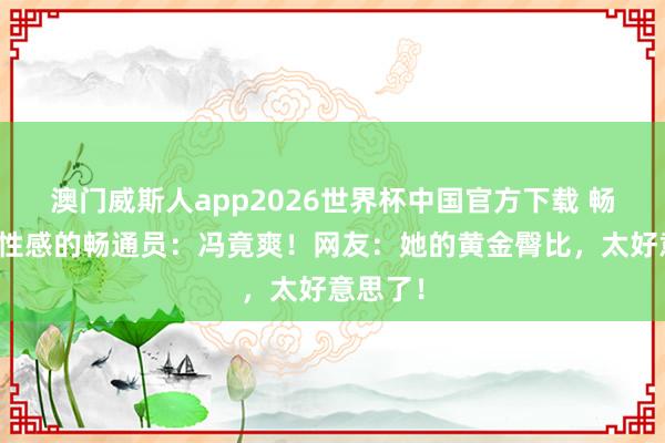 澳门威斯人app2026世界杯中国官方下载 畅通圈最性感的畅通员:冯竟爽!网友:她的黄金臀比,太好意思了!