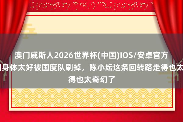 澳门威斯人2026世界杯(中国)IOS/安卓官方下载 因身体太好被国度队刷掉，陈小纭这条回转路走得也太奇幻了