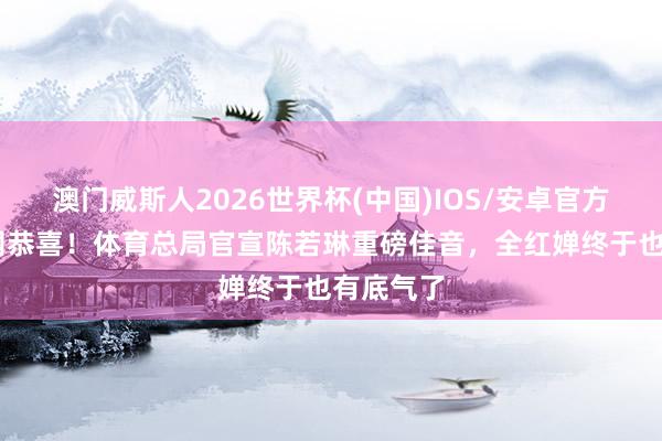 澳门威斯人2026世界杯(中国)IOS/安卓官方下载 全网恭喜！体育总局官宣陈若琳重磅佳音，全红婵终于也有底气了