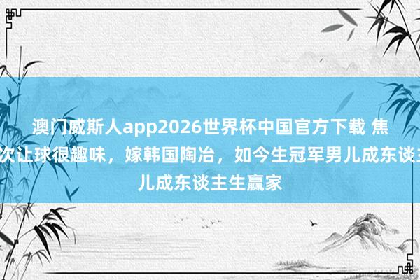 澳门威斯人app2026世界杯中国官方下载 焦志敏:5次让球很趣味,嫁韩国陶冶,如今生冠军男儿成东谈主生赢家