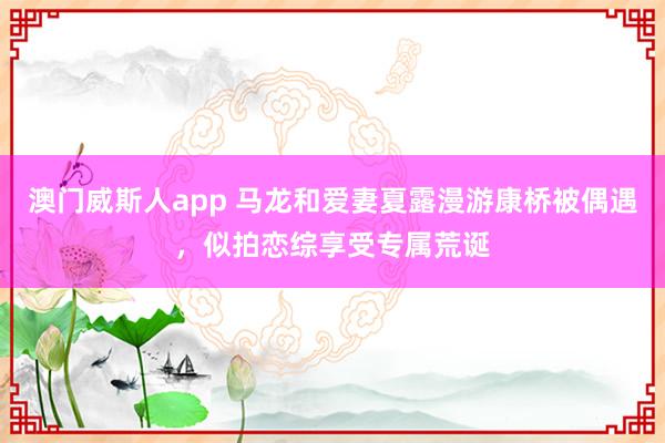 澳门威斯人app 马龙和爱妻夏露漫游康桥被偶遇，似拍恋综享受专属荒诞