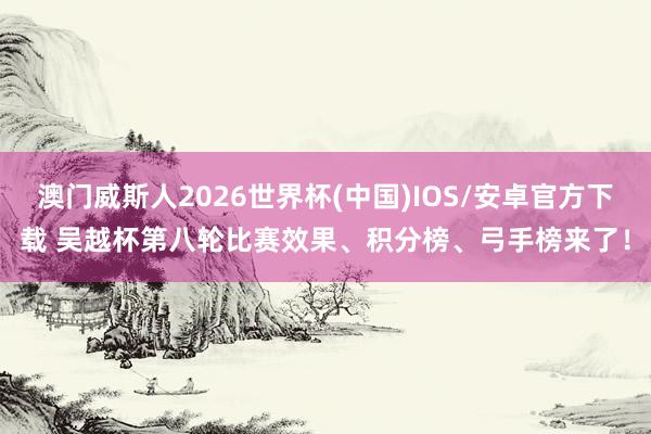 澳门威斯人2026世界杯(中国)IOS/安卓官方下载 吴越杯第八轮比赛效果、积分榜、弓手榜来了！