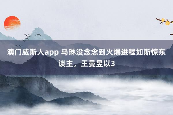 澳门威斯人app 马琳没念念到火爆进程如斯惊东谈主，王曼昱以3