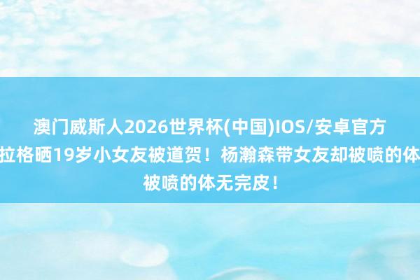 澳门威斯人2026世界杯(中国)IOS/安卓官方下载 弗拉格晒19岁小女友被道贺！杨瀚森带女友却被喷的体无完皮！