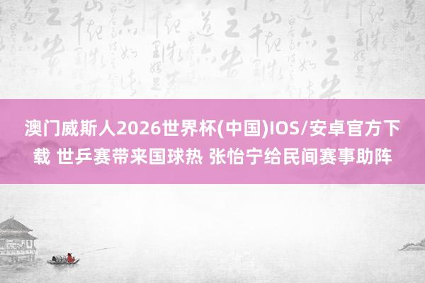 澳门威斯人2026世界杯(中国)IOS/安卓官方下载 世乒赛带来国球热 张怡宁给民间赛事助阵