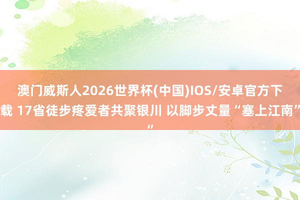澳门威斯人2026世界杯(中国)IOS/安卓官方下载 17省徒步疼爱者共聚银川 以脚步丈量“塞上江南”