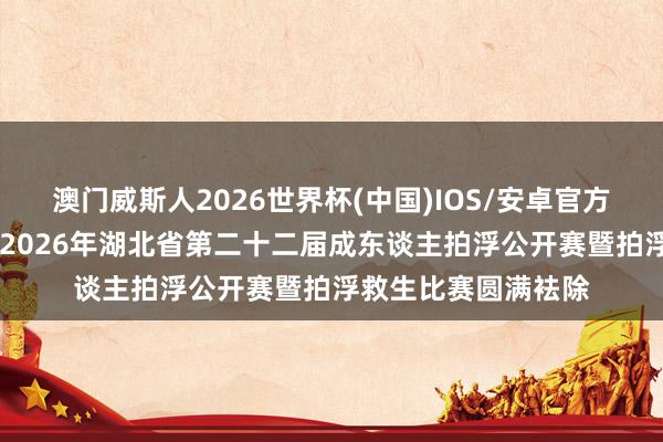 澳门威斯人2026世界杯(中国)IOS/安卓官方下载 中国体育彩票2026年湖北省第二十二届成东谈主拍浮公开赛暨拍浮救生比赛圆满袪除