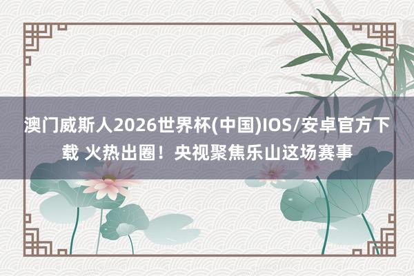 澳门威斯人2026世界杯(中国)IOS/安卓官方下载 火热出圈！央视聚焦乐山这场赛事