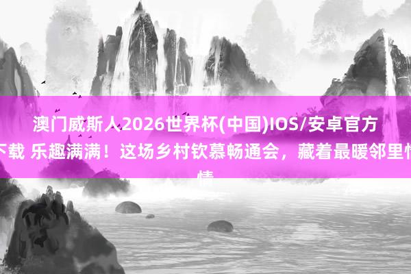 澳门威斯人2026世界杯(中国)IOS/安卓官方下载 乐趣满满！这场乡村钦慕畅通会，藏着最暖邻里情