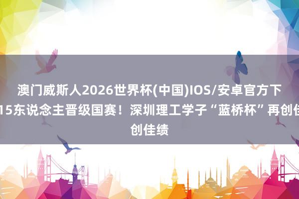 澳门威斯人2026世界杯(中国)IOS/安卓官方下载 15东说念主晋级国赛！深圳理工学子“蓝桥杯”再创佳绩