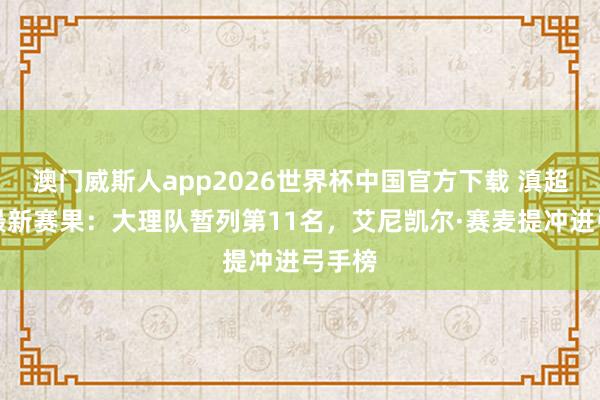 澳门威斯人app2026世界杯中国官方下载 滇超联赛最新赛果：大理队暂列第11名，艾尼凯尔·赛麦提冲进弓手榜