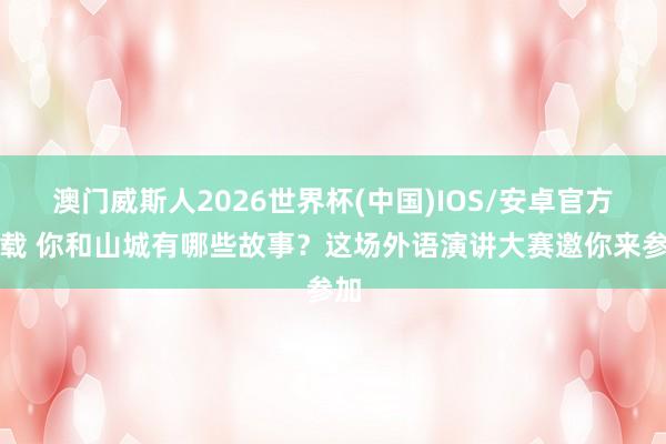 澳门威斯人2026世界杯(中国)IOS/安卓官方下载 你和山城有哪些故事？这场外语演讲大赛邀你来参加