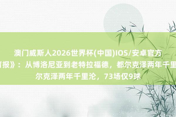 澳门威斯人2026世界杯(中国)IOS/安卓官方下载 《米兰体育报》：从博洛尼亚到老特拉福德，都尔克泽两年千里沦，73场仅9球
