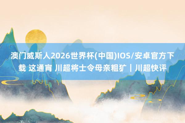 澳门威斯人2026世界杯(中国)IOS/安卓官方下载 这通宵 川超将士令母亲粗犷｜川超快评