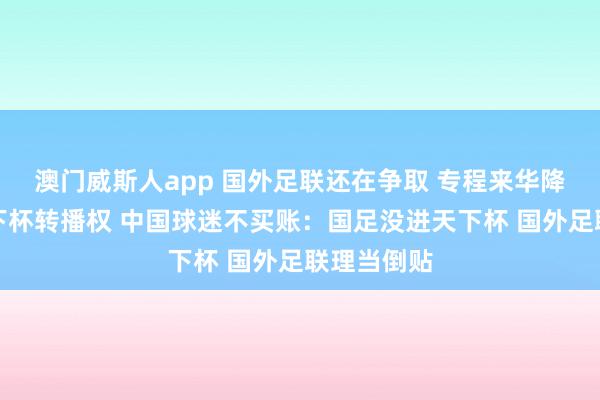 澳门威斯人app 国外足联还在争取 专程来华降价求售天下杯转播权 中国球迷不买账：国足没进天下杯 国外足联理当倒贴