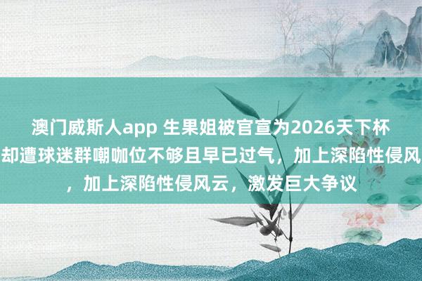 澳门威斯人app 生果姐被官宣为2026天下杯开幕式压轴嘉宾，却遭球迷群嘲咖位不够且早已过气，加上深陷性侵风云，激发巨大争议