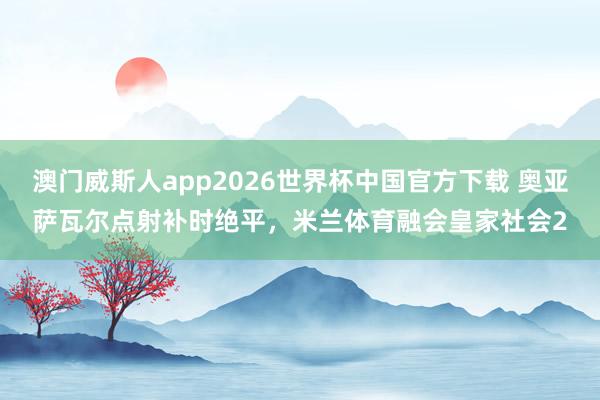 澳门威斯人app2026世界杯中国官方下载 奥亚萨瓦尔点射补时绝平，米兰体育融会皇家社会2