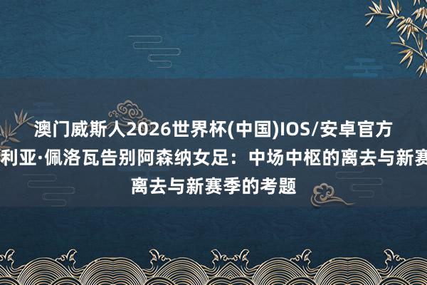 澳门威斯人2026世界杯(中国)IOS/安卓官方下载 维多利亚·佩洛瓦告别阿森纳女足：中场中枢的离去与新赛季的考题