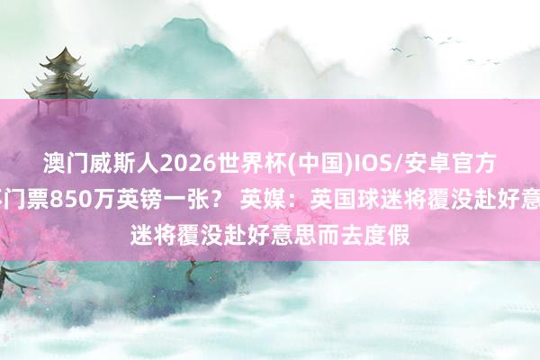 澳门威斯人2026世界杯(中国)IOS/安卓官方下载 天下杯门票850万英镑一张？ 英媒：英国球迷将覆没赴好意思而去度假