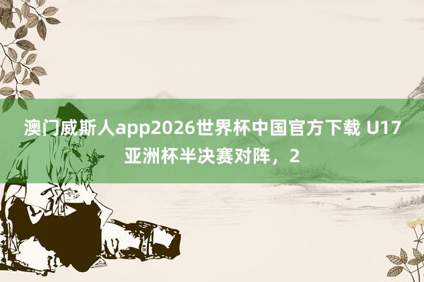 澳门威斯人app2026世界杯中国官方下载 U17亚洲杯半决赛对阵，2