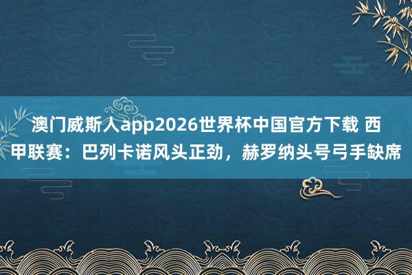 澳门威斯人app2026世界杯中国官方下载 西甲联赛：巴列卡诺风头正劲，赫罗纳头号弓手缺席