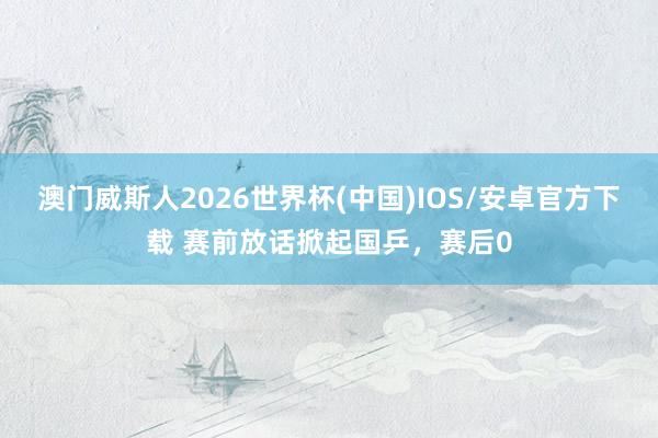 澳门威斯人2026世界杯(中国)IOS/安卓官方下载 赛前放话掀起国乒，赛后0