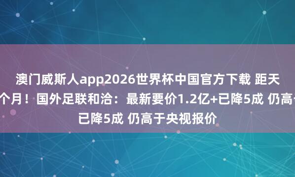 澳门威斯人app2026世界杯中国官方下载 距天下杯开赛1个月！国外足联和洽：最新要价1.2亿+已降5成 仍高于央视报价